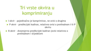 Tri vrste okvira u
komprimiranju
 I okvir – pojedinačno je komprimiran, ne ovisi o drugima
 P okvir – predikcijski kodiran, relativno ovisi o prethodnom I ili P
okviru
 B okvir – dvosmjerno predikcijski kodiran (ovisi relativno o
prethodnom i slijedećem
 