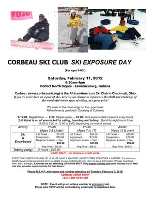 CORBEAU SKI CLUB SKI EXPOSURE DAY
                                                   (For ages 3-83!)


                                   Saturday, February 11, 2012
                                           9:30am-4pm
                           Perfect North Slopes - Lawrenceburg, Indiana

   Corbeau (www.corbeauski.org) is the African-American Ski Club in Cincinnati, Ohio
  If you’ve never been on a pair of skis, here’s your chance to experience the thrill and challenge of
                        the wonderful winter sport of skiing, at a great price!

                                  We meet in the main lodge on the upper level
                                  Refreshments provided - Courtesy of Corbeau

      9-12:00: Registration -- 9:30: Slopes open -- 10:00: Ski Lessons start (Lessons every hour)
      (Lift ticket is an all area ticket for skiing, boarding and tubing. Good for eight hours from
                         9:00 to 5:00 or 12:00 to 8:00, depending on time of arrival)
      Activity                  Youth                             Youth                            Adults
                           (Ages 6 & Under)                    (Ages 7 to 17)                  (Ages 18 & over)
      Ski               Lift Ticket -    $15.00         Lift Ticket -   $20.00             Lift Ticket -    $35.00
       &                Equipment -     $15.00          Equipment -     $15.00             Equipment -     $15.00
                        Beginner Lesson - Free          Beginner Lesson – Free             Beginner Lesson - Free
   Snowboard                             $30.00                         $35.00                              $50.00
                             Reg. Price - $56.00              Reg. Price - $68.00               Reg. Price - $68.00
  Tubing (only)          2 hours - $20.00
                                      CASH ONLY – No checks or credit cards

 EVERYONE UNDER THE AGE OF 18 MUST HAVE A WAIVER/LIABILITY FORM SIGNED BY A PARENT. For directions,
 liability/waiver/rental agreement forms available at www.perfectnorth.com (click on group information.) Please download
 form, print, and sign. If parents are not attending, all minors MUST bring signed liability form (and money) to ski! Web
 site also provides important info for first-timers!

               Please R.S.V.P. with name and number attending by Tuesday, February 7, 2012!
                                          Contact: Gerlon Smith
                                           (513) 300-9544 cell

                          NOTE: Event will go on unless weather is extremely bad.
                      Those who RSVP will be contacted by email with rescheduled date.
 