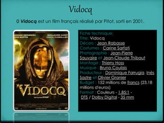 Vidocq
0 Vidocq est un film français réalisé par Pitot, sorti en 2001.
Fiche technique:
Titre: Vidocq
Décors : Jean Rabasse
Costumes : Carine Sarfati
Photographie : Jean-Pierre
Sauvaire et Jean-Claude Thibaut
Montage : Thierry Hoss
Musique : Bruno Coulais
Producteur : Dominique Farrugia, Inès
Sastre et Olivier Granier
Budget : 152 millions de francs (23,18
millions d'euros)
Format : Couleurs - 1,85:1 -
DTS / Dolby Digital - 35 mm
 