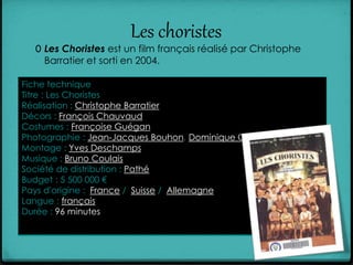 Les choristes
0 Les Choristes est un film français réalisé par Christophe
Barratier et sorti en 2004.
Fiche technique
Titre : Les Choristes
Réalisation : Christophe Barratier
Décors : François Chauvaud
Costumes : Françoise Guégan
Photographie : Jean-Jacques Bouhon, Dominique Gentil et Carlo V.
Montage : Yves Deschamps
Musique : Bruno Coulais
Société de distribution : Pathé
Budget : 5 500 000 €
Pays d'origine : France / Suisse / Allemagne
Langue : français
Durée : 96 minutes
 