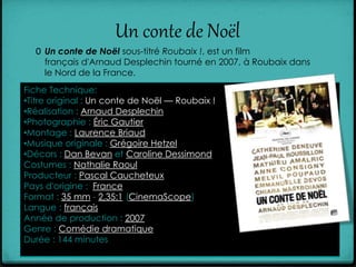 Un conte de Noël
0 Un conte de Noël sous-titré Roubaix !, est un film
français d'Arnaud Desplechin tourné en 2007, à Roubaix dans
le Nord de la France.
Fiche Technique:
•Titre original : Un conte de Noël — Roubaix !
•Réalisation : Arnaud Desplechin
•Photographie : Éric Gautier
•Montage : Laurence Briaud
•Musique originale : Grégoire Hetzel
•Décors : Dan Bevan et Caroline Dessimond
Costumes : Nathalie Raoul
Producteur : Pascal Caucheteux
Pays d'origine : France
Format : 35 mm - 2,35:1 (CinemaScope)
Langue : français
Année de production : 2007
Genre : Comédie dramatique
Durée : 144 minutes
 
