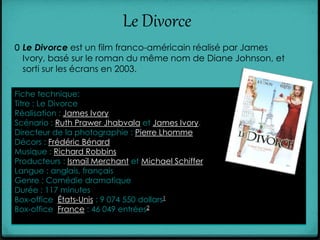 Le Divorce
0 Le Divorce est un film franco-américain réalisé par James
Ivory, basé sur le roman du même nom de Diane Johnson, et
sorti sur les écrans en 2003.
Fiche technique:
Titre : Le Divorce
Réalisation : James Ivory
Scénario : Ruth Prawer Jhabvala et James Ivory.
Directeur de la photographie : Pierre Lhomme
Décors : Frédéric Bénard
Musique : Richard Robbins
Producteurs : Ismail Merchant et Michael Schiffer
Langue : anglais, français
Genre : Comédie dramatique
Durée : 117 minutes
Box-office États-Unis : 9 074 550 dollars1
Box-office France : 46 049 entrées2
 