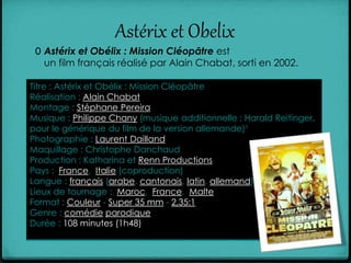 Astérix et Obelix
0 Astérix et Obélix : Mission Cléopâtre est
un film français réalisé par Alain Chabat, sorti en 2002.
Titre : Astérix et Obélix : Mission Cléopâtre
Réalisation : Alain Chabat
Montage : Stéphane Pereira
Musique : Philippe Chany (musique additionnelle : Harald Reitinger,
pour le générique du film de la version allemande)1
Photographie : Laurent Dailland
Maquillage : Christophe Danchaud
Production : Katharina et Renn Productions
Pays : France, Italie (coproduction)
Langue : français (arabe, cantonais, latin, allemand)
Lieux de tournage : Maroc, France, Malte
Format : Couleur - Super 35 mm - 2,35:1
Genre : comédie parodique
Durée : 108 minutes (1h48)
 