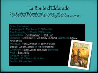 La Route d'Eldorado
0 La Route d'Eldorado est un long-métrage
d'animation américain d'Éric Bergeron, sorti en 2000.
Fiche technique
Titre original : The Road to El Dorado
Titre français : La Route d'Eldorado
Réalisation : Éric Bergeron et Will Finn
Scénario : Ted Elliott et Anthony Leondis, assisté de Karey
Kirkpatrick
Musique : Hans Zimmer et John Powell
Badelt, Geoff Zanelli et Heitor Pereira)
Chansons : Elton John, Tim Rice (paroles)
Pays : États-Unis
Langue : Anglais
Budget : 95 millions de dollars
Durée : 89 minutes
 