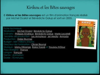 Kirikou et les Bêtes sauvages
0 Kirikou et les Bêtes sauvages est un film d'animation français réalisé
par Michel Ocelot et Bénédicte Galup et sorti en 2005.
Fiche technique:
Réalisation : Michel Ocelot, Bénédicte Galup
Scénario : Philippe Andrieux, Bénédicte Galup, Marie Locatelli
Sociétés de production : Les Armateurs, Jet Media, Armada
Production : Didier Brunner
Budget : 4,81 millions d'euros
Directeur de l'animation : Olivier Reynal
Musique : Manu Dibango, Rokia Traoré et Youssou N'Dour
Pays d'origine : France
Langue : français
Genre : Animation
Durée : 75 minutes
 