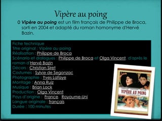 Vipère au poing
0 Vipère au poing est un film français de Philippe de Broca,
sorti en 2004 et adapté du roman homonyme d'Hervé
Bazin.
Fiche technique
Titre original : Vipère au poing
Réalisation : Philippe de Broca
Scénario et dialogues : Philippe de Broca et Olga Vincent, d'après le
roman d'Hervé Bazin
Décors : Christian Siret
Costumes : Sylvie de Segonzac
Photographie : Yves Lafaye
Montage : Anna Ruiz
Musique : Brian Lock
Production : Olga Vincent
Pays d’origine : France, Royaume-Uni
Langue originale : français
Durée : 100 minutes
 