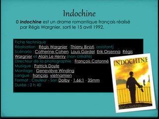 Indochine
0 Indochine est un drame romantique français réalisé
par Régis Wargnier, sorti le 15 avril 1992.
Fiche technique
Réalisation : Régis Wargnier, (Thierry Binisti, assistant)
Scénario : Catherine Cohen, Louis Gardel, Erik Orsenna, Régis
Wargnier et Alain Le Henry (non crédité)
Directeur de la photographie : François Catonné
Musique : Patrick Doyle
Montage : Geneviève Winding
Langue : français, vietnamien
Format : Couleur - Son Dolby - 1.66:1 - 35mm
Durée : 2 h 40
 