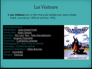 Les Visiteurs
0 Les Visiteurs est un film français réalisé par Jean-Marie
Poiré, tourné en 1992 et sorti en 1993.
Fiche technique:
Réalisateur : Jean-Marie Poiré
Production : Alain Terzian
Musique : Éric Lévi (Era), Felix Mendelssohn .
Décors : Hugues Tissandier
Costumes : Catherine Leterrier
Photographie : Jean-Yves Le Mener
Montage : Catherine Kelber
Assistant réalisateur : Gilles Bannier
genre : Comédie
Langue : français
 