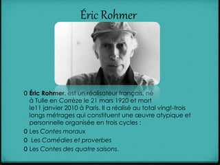 Éric Rohmer
0 Éric Rohmer, est un réalisateur français, né
à Tulle en Corrèze le 21 mars 1920 et mort
le11 janvier 2010 à Paris. Il a réalisé au total vingt-trois
longs métrages qui constituent une œuvre atypique et
personnelle organisée en trois cycles :
0 Les Contes moraux
0 Les Comédies et proverbes
0 Les Contes des quatre saisons.
 