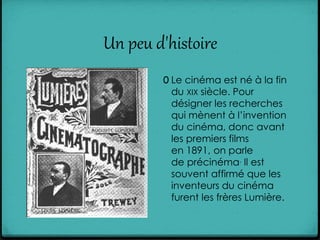 Un peu d'histoire
0 Le cinéma est né à la fin
du XIX siècle. Pour
désigner les recherches
qui mènent à l’invention
du cinéma, donc avant
les premiers films
en 1891, on parle
de précinéma. Il est
souvent affirmé que les
inventeurs du cinéma
furent les frères Lumière.
 