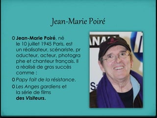 Jean-Marie Poiré
0 Jean-Marie Poiré, né
le 10 juillet 1945 Paris, est
un réalisateur, scénariste, pr
oducteur, acteur, photogra
phe et chanteur français. Il
a réalisé de gros succès
comme :
0 Papy fait de la résistance.
0 Les Anges gardiens et
la série de films
des Visiteurs.
 