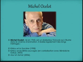 Michel Ocelot
0 Michel Ocelot, né en 1943, est un réalisateur français qui s'illustre
dans le cinéma d'animation. Il réalise également des longs
métrages :
0 Kirikou et la Sorcière (1998)
0 Kirikou et les Bêtes sauvages (en coréalisation avec Bénédicte
Galup, 2005)
0 Azur et Asmar (2006).
 