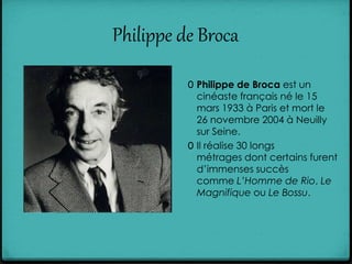 Philippe de Broca
0 Philippe de Broca est un
cinéaste français né le 15
mars 1933 à Paris et mort le
26 novembre 2004 à Neuilly
sur Seine.
0 Il réalise 30 longs
métrages dont certains furent
d’immenses succès
comme L’Homme de Rio, Le
Magnifique ou Le Bossu.
 