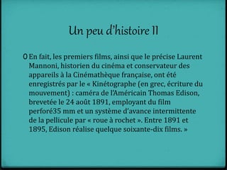 Un peu d’histoire II
0 En fait, les premiers films, ainsi que le précise Laurent
Mannoni, historien du cinéma et conservateur des
appareils à la Cinémathèque française, ont été
enregistrés par le « Kinétographe (en grec, écriture du
mouvement) : caméra de l’Américain Thomas Edison,
brevetée le 24 août 1891, employant du film
perforé35 mm et un système d’avance intermittente
de la pellicule par « roue à rochet ». Entre 1891 et
1895, Edison réalise quelque soixante-dix films. »
 