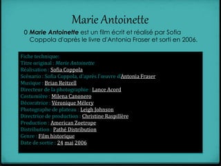 Marie Antoinette
0 Marie Antoinette est un film écrit et réalisé par Sofia
Coppola d'après le livre d'Antonia Fraser et sorti en 2006.
Fiche technique:
Titre original : Marie Antoinette
Réalisation : Sofia Coppola
Scénario : Sofia Coppola, d'après l'œuvre d'Antonia Fraser
Musique : Brian Reitzell
Directeur de la photographie : Lance Acord
Costumière : Milena Canonero
Décoratrice : Véronique Mélery
Photographe de plateau : Leigh Johnson
Directrice de production : Christine Raspillère
Production : American Zoetrope
Distribution : Pathé Distribution
Genre : Film historique
Date de sortie : 24 mai 2006
 