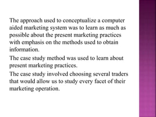 The approach used to conceptualize a computer
aided marketing system was to learn as much as
possible about the present marketing practices
with emphasis on the methods used to obtain
information.
The case study method was used to learn about
present marketing practices.
The case study involved choosing several traders
that would allow us to study every facet of their
marketing operation.
 