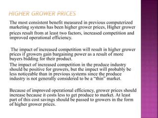 The most consistent benefit measured in previous computerized
marketing systems has been higher grower prices, Higher grower
prices result from at least two factors, increased competition and
improved operational efficiency.
The impact of increased competition will result in higher grower
prices if growers gain bargaining power as a result of more
buyers bidding for their product.
The impact of increased competition in the produce industry
should be positive for growers, but the impact will probably be
less noticeable than in previous systems since the produce
industry is not generally considered to be a “thin” market.
Because of improved operational efficiency, grower prices should
increase because it costs less to get produce to market. At least
part of this cost savings should be passed to growers in the form
of higher grower prices.
 