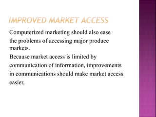 Computerized marketing should also ease
the problems of accessing major produce
markets.
Because market access is limited by
communication of information, improvements
in communications should make market access
easier.
 