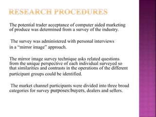 The potential trader acceptance of computer aided marketing
of produce was determined from a survey of the industry.
The survey was administered with personal interviews
in a “mirror image” approach.
The mirror image survey technique asks related questions
from the unique perspective of each individual surveyed so
that similarities and contrasts in the operations of the different
participant groups could be identified.
The market channel participants were divided into three broad
categories for survey purposes:buyers, dealers and sellers.
 