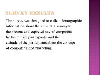 The survey was designed to collect demographic
information about the individual surveyed,
the present and expected use of computers
by the market participants, and the
attitude of the participants about the concept
of computer aided marketing.
 