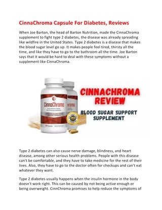 CinnaChroma Capsule For Diabetes, Reviews
When Joe Barton, the head of Barton Nutrition, made the CinnaChroma
supplement to fight type 2 diabetes, the disease was already spreading
like wildfire in the United States. Type 2 diabetes is a disease that makes
the blood sugar level go up. It makes people feel tired, thirsty all the
time, and like they have to go to the bathroom all the time. Joe Barton
says that it would be hard to deal with these symptoms without a
supplement like CinnaChroma.
Type 2 diabetes can also cause nerve damage, blindness, and heart
disease, among other serious health problems. People with this disease
can't be comfortable, and they have to take medicine for the rest of their
lives. Also, they have to go to the doctor often for checkups and can't eat
whatever they want.
Type 2 diabetes usually happens when the insulin hormone in the body
doesn't work right. This can be caused by not being active enough or
being overweight. CinnChroma promises to help reduce the symptoms of
 