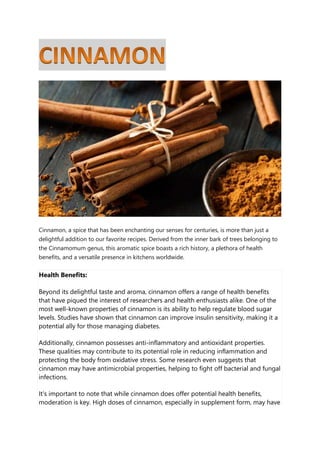 Cinnamon, a spice that has been enchanting our senses for centuries, is more than just a
delightful addition to our favorite recipes. Derived from the inner bark of trees belonging to
the Cinnamomum genus, this aromatic spice boasts a rich history, a plethora of health
benefits, and a versatile presence in kitchens worldwide.
Health Benefits:
Beyond its delightful taste and aroma, cinnamon offers a range of health benefits
that have piqued the interest of researchers and health enthusiasts alike. One of the
most well-known properties of cinnamon is its ability to help regulate blood sugar
levels. Studies have shown that cinnamon can improve insulin sensitivity, making it a
potential ally for those managing diabetes.
Additionally, cinnamon possesses anti-inflammatory and antioxidant properties.
These qualities may contribute to its potential role in reducing inflammation and
protecting the body from oxidative stress. Some research even suggests that
cinnamon may have antimicrobial properties, helping to fight off bacterial and fungal
infections.
It's important to note that while cinnamon does offer potential health benefits,
moderation is key. High doses of cinnamon, especially in supplement form, may have
 