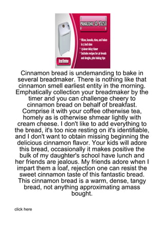 Cinnamon bread is undemanding to bake in
  several breadmaker. There is nothing like that
  cinnamon smell earliest entity in the morning.
Emphatically collection your breadmaker by the
       timer and you can challenge cheery to
      cinnamon bread on behalf of breakfast.
    Comprise it with your coffee otherwise tea,
     homely as is otherwise shmear lightly with
 cream cheese. I don't like to add everything to
the bread, it's too nice resting on it's identifiable,
and I don't want to obtain missing beginning the
 delicious cinnamon flavor. Your kids will adore
   this bread, occasionally it makes positive the
   bulk of my daughter's school have lunch and
her friends are jealous. My friends adore when I
 impart them a loaf, rejection one can resist the
   sweet cinnamon taste of this fantastic bread.
  This cinnamon bread is a warm, dense, tangy
     bread, not anything approximating amass
                      bought.

click here
 