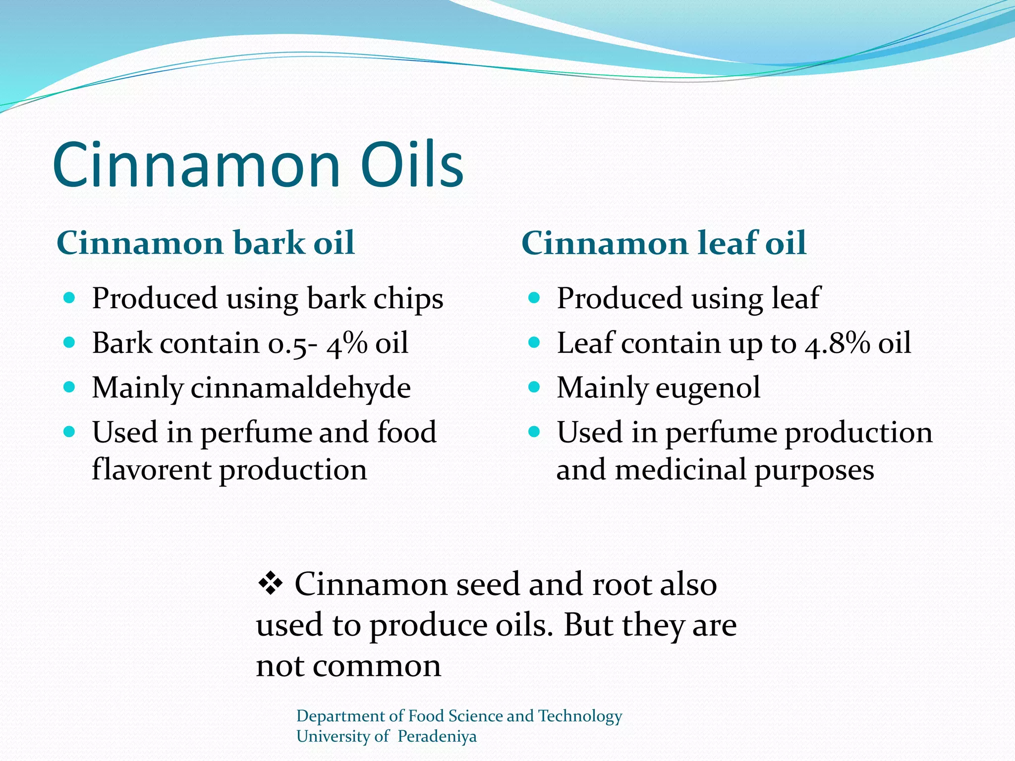 Cinnamon Oils 
Cinnamon bark oil Cinnamon leaf oil 
 Produced using bark chips 
 Bark contain 0.5- 4% oil 
 Mainly cinnamaldehyde 
 Used in perfume and food 
flavorent production 
 Produced using leaf 
 Leaf contain up to 4.8% oil 
 Mainly eugenol 
 Used in perfume production 
and medicinal purposes 
 Cinnamon seed and root also 
used to produce oils. But they are 
not common 
Department of Food Science and Technology 
University of Peradeniya 
 