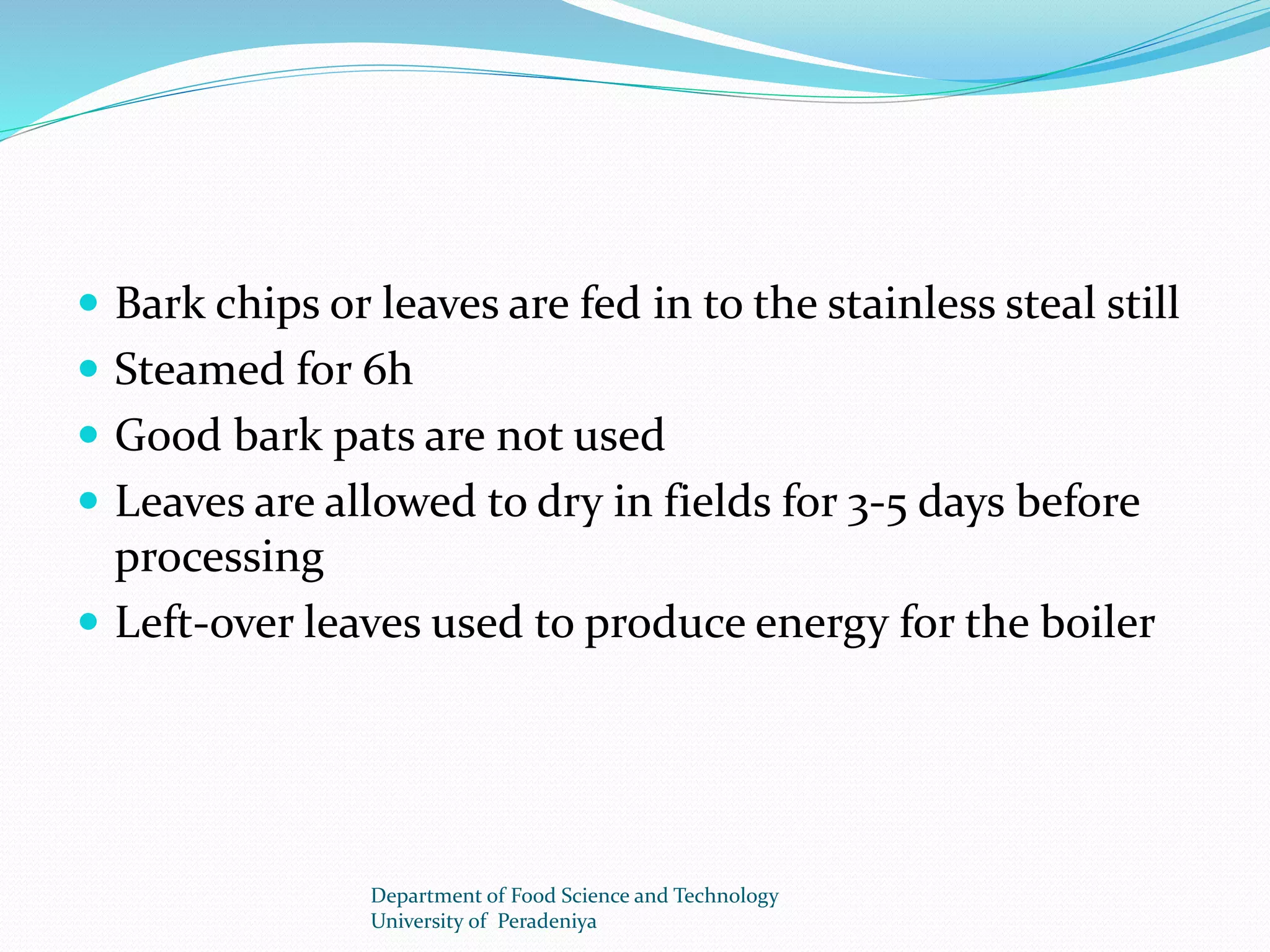  Bark chips or leaves are fed in to the stainless steal still 
 Steamed for 6h 
 Good bark pats are not used 
 Leaves are allowed to dry in fields for 3-5 days before 
processing 
 Left-over leaves used to produce energy for the boiler 
Department of Food Science and Technology 
University of Peradeniya 
 