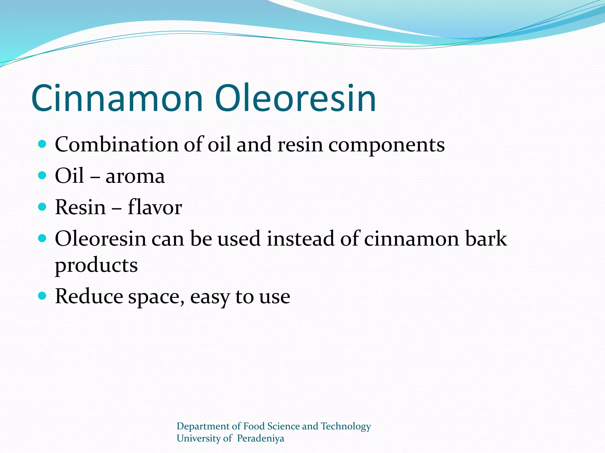 Cinnamon Oleoresin 
 Combination of oil and resin components 
 Oil – aroma 
 Resin – flavor 
 Oleoresin can be used instead of cinnamon bark 
products 
 Reduce space, easy to use 
Department of Food Science and Technology 
University of Peradeniya 
 