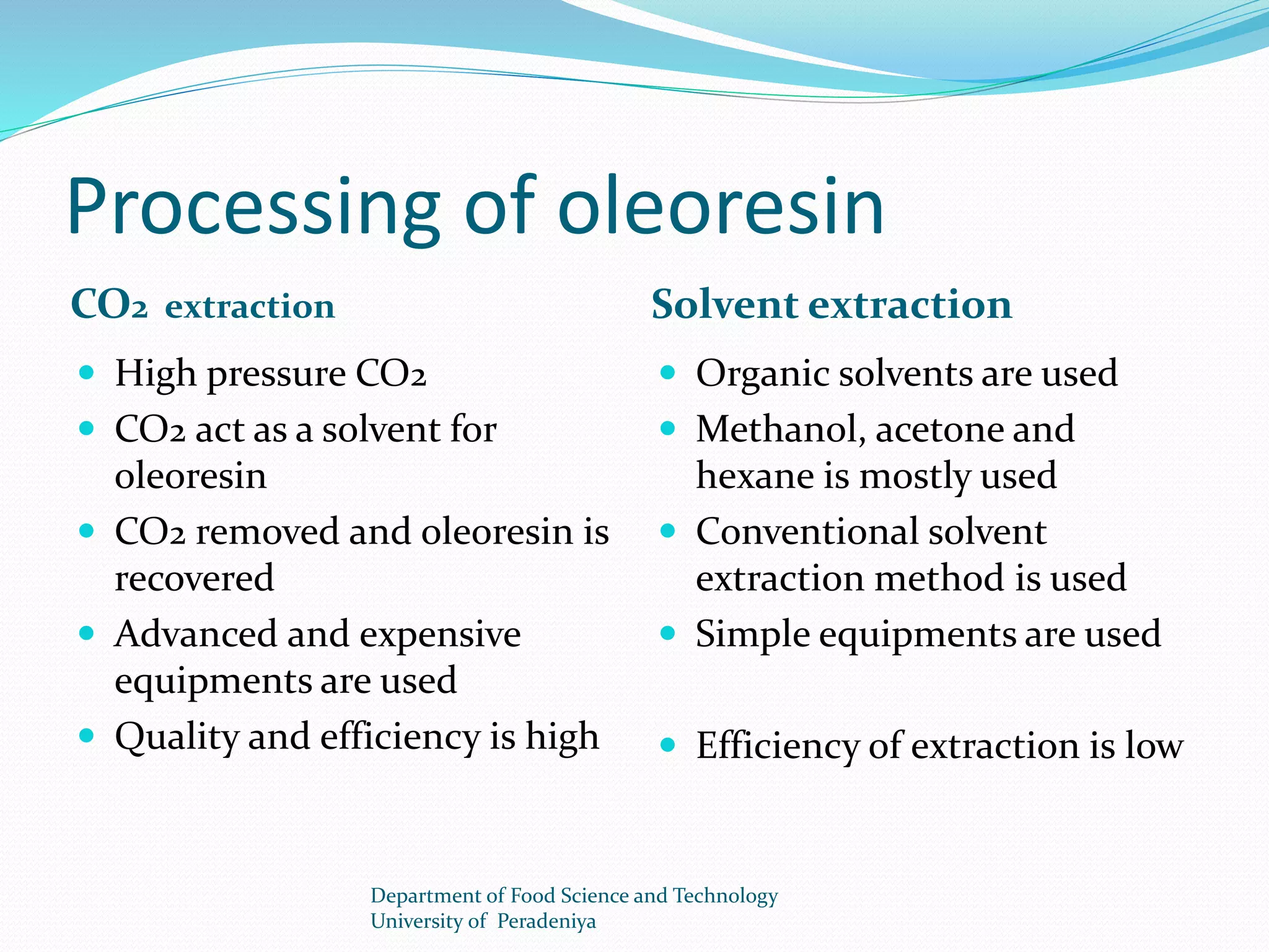 Processing of oleoresin 
CO2 extraction Solvent extraction 
 High pressure CO2 
 CO2 act as a solvent for 
oleoresin 
 CO2 removed and oleoresin is 
recovered 
 Advanced and expensive 
equipments are used 
 Quality and efficiency is high 
 Organic solvents are used 
 Methanol, acetone and 
hexane is mostly used 
 Conventional solvent 
extraction method is used 
 Simple equipments are used 
 Efficiency of extraction is low 
Department of Food Science and Technology 
University of Peradeniya 
 