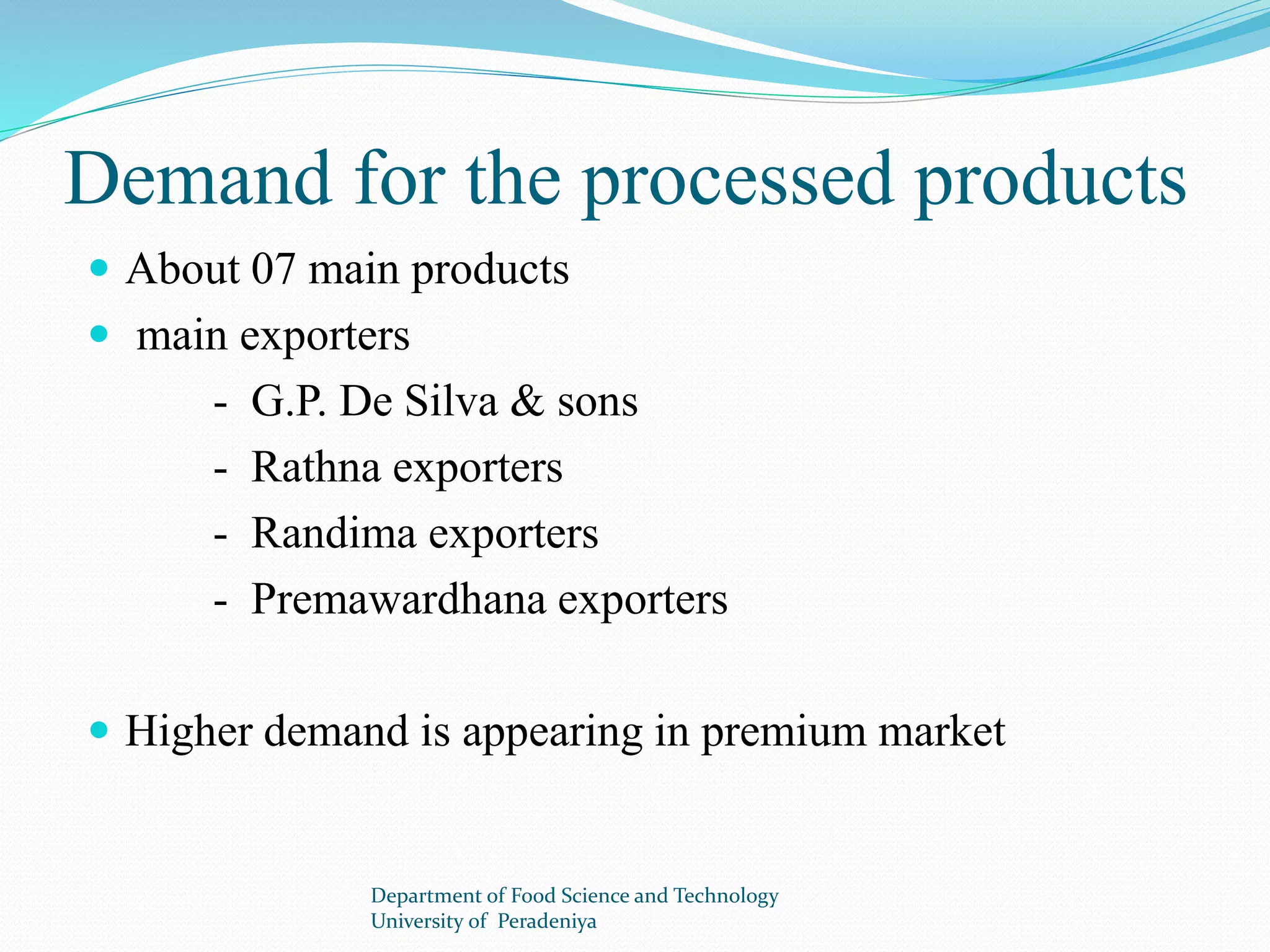 Demand for the processed products 
 About 07 main products 
 main exporters 
- G.P. De Silva & sons 
- Rathna exporters 
- Randima exporters 
- Premawardhana exporters 
 Higher demand is appearing in premium market 
Department of Food Science and Technology 
University of Peradeniya 
 