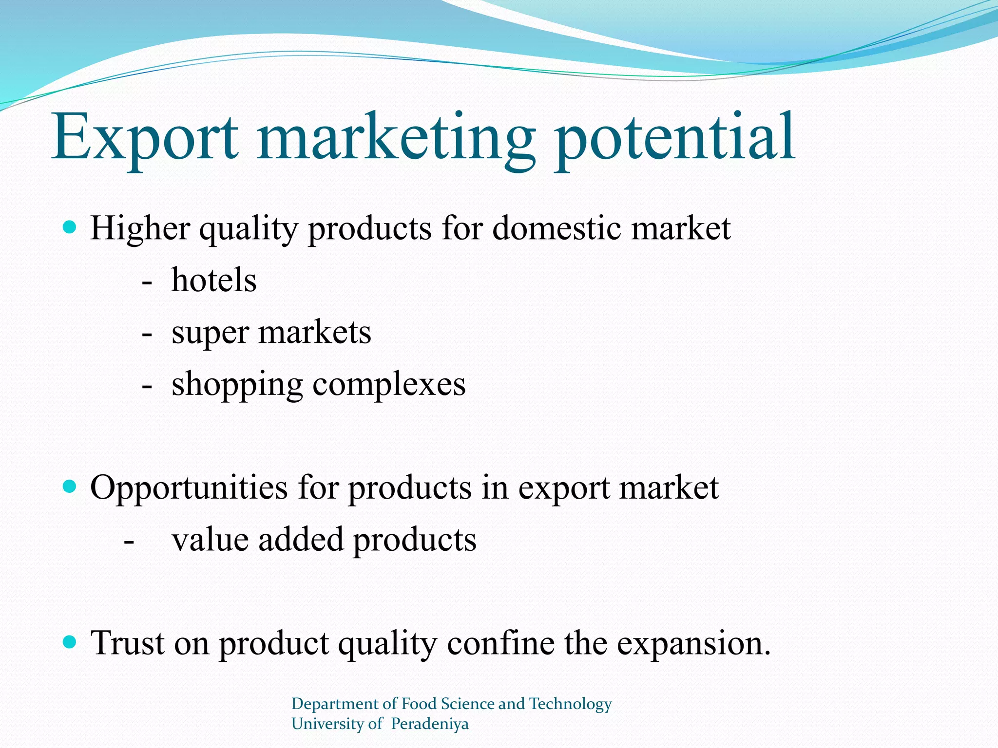 Export marketing potential 
 Higher quality products for domestic market 
- hotels 
- super markets 
- shopping complexes 
 Opportunities for products in export market 
- value added products 
 Trust on product quality confine the expansion. 
Department of Food Science and Technology 
University of Peradeniya 
 