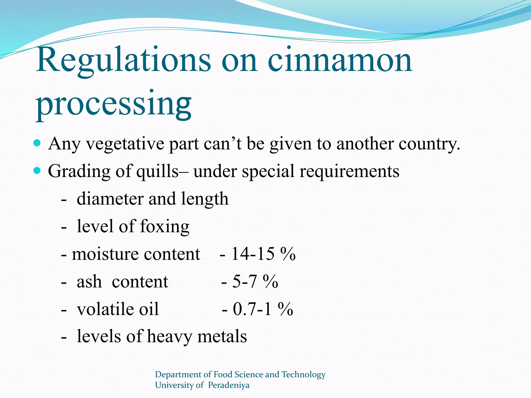 Regulations on cinnamon 
processing 
 Any vegetative part can’t be given to another country. 
 Grading of quills– under special requirements 
- diameter and length 
- level of foxing 
- moisture content - 14-15 % 
- ash content - 5-7 % 
- volatile oil - 0.7-1 % 
- levels of heavy metals 
Department of Food Science and Technology 
University of Peradeniya 
 