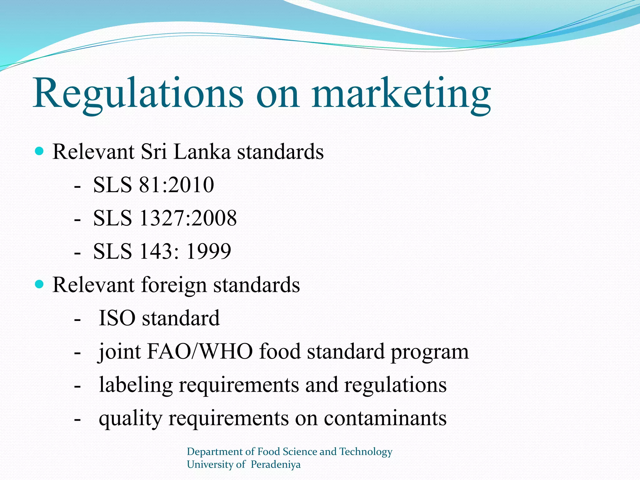 Regulations on marketing 
 Relevant Sri Lanka standards 
- SLS 81:2010 
- SLS 1327:2008 
- SLS 143: 1999 
 Relevant foreign standards 
- ISO standard 
- joint FAO/WHO food standard program 
- labeling requirements and regulations 
- quality requirements on contaminants 
Department of Food Science and Technology 
University of Peradeniya 
 