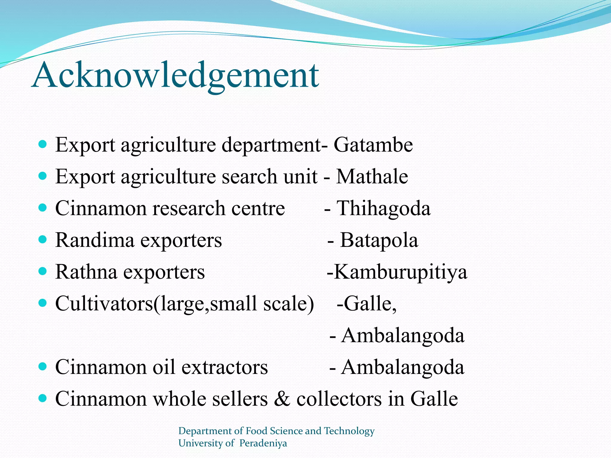 Acknowledgement 
 Export agriculture department- Gatambe 
 Export agriculture search unit - Mathale 
 Cinnamon research centre - Thihagoda 
 Randima exporters - Batapola 
 Rathna exporters -Kamburupitiya 
 Cultivators(large,small scale) -Galle, 
- Ambalangoda 
 Cinnamon oil extractors - Ambalangoda 
 Cinnamon whole sellers & collectors in Galle 
Department of Food Science and Technology 
University of Peradeniya 
