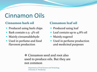 Cinnamon Oils 
Cinnamon bark oil Cinnamon leaf oil 
 Produced using bark chips 
 Bark contain 0.5- 4% oil 
 Mainly cinnamaldehyde 
 Used in perfume and food 
flavorent production 
 Produced using leaf 
 Leaf contain up to 4.8% oil 
 Mainly eugenol 
 Used in perfume production 
and medicinal purposes 
 Cinnamon seed and root also 
used to produce oils. But they are 
not common 
Department of Food Science and Technology 
University of Peradeniya 
 