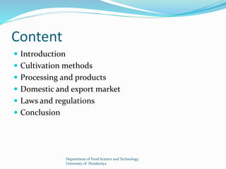 Content 
 Introduction 
 Cultivation methods 
 Processing and products 
 Domestic and export market 
 Laws and regulations 
 Conclusion 
Department of Food Science and Technology 
University of Peradeniya 
 