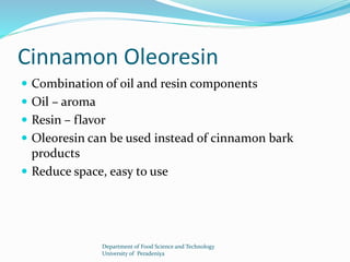 Cinnamon Oleoresin 
 Combination of oil and resin components 
 Oil – aroma 
 Resin – flavor 
 Oleoresin can be used instead of cinnamon bark 
products 
 Reduce space, easy to use 
Department of Food Science and Technology 
University of Peradeniya 
 