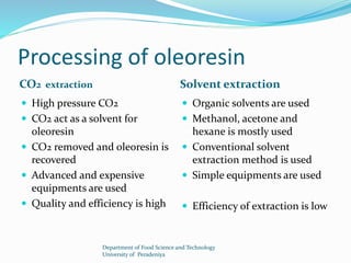 Processing of oleoresin 
CO2 extraction Solvent extraction 
 High pressure CO2 
 CO2 act as a solvent for 
oleoresin 
 CO2 removed and oleoresin is 
recovered 
 Advanced and expensive 
equipments are used 
 Quality and efficiency is high 
 Organic solvents are used 
 Methanol, acetone and 
hexane is mostly used 
 Conventional solvent 
extraction method is used 
 Simple equipments are used 
 Efficiency of extraction is low 
Department of Food Science and Technology 
University of Peradeniya 
 