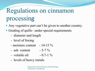 Regulations on cinnamon 
processing 
 Any vegetative part can’t be given to another country. 
 Grading of quills– under special requirements 
- diameter and length 
- level of foxing 
- moisture content - 14-15 % 
- ash content - 5-7 % 
- volatile oil - 0.7-1 % 
- levels of heavy metals 
Department of Food Science and Technology 
University of Peradeniya 
 