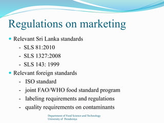 Regulations on marketing 
 Relevant Sri Lanka standards 
- SLS 81:2010 
- SLS 1327:2008 
- SLS 143: 1999 
 Relevant foreign standards 
- ISO standard 
- joint FAO/WHO food standard program 
- labeling requirements and regulations 
- quality requirements on contaminants 
Department of Food Science and Technology 
University of Peradeniya 
 