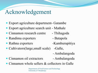 Acknowledgement 
 Export agriculture department- Gatambe 
 Export agriculture search unit - Mathale 
 Cinnamon research centre - Thihagoda 
 Randima exporters - Batapola 
 Rathna exporters -Kamburupitiya 
 Cultivators(large,small scale) -Galle, 
- Ambalangoda 
 Cinnamon oil extractors - Ambalangoda 
 Cinnamon whole sellers & collectors in Galle 
Department of Food Science and Technology 
University of Peradeniya 
