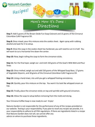 Step 7: Add 5 grams of the Brown Oxide Fun Soap Colorant and 15 grams of the Cinnanut
Columbian Café Fragrance Oil.
Step 8: Once mixed, pour this mixture onto the cookie sheet. Again spray with rubbing
alcohol and wait for it to setup.
Step 9: Once the soap in the cookie sheet has hardened, you will need to cut it in half. You
will want to cut a horizontal line down the center.
Step 10: Now, begin rolling the soap to form the cinnamon sticks.
Step 11: For the final layer, weigh out and melt 150 grams of the Goat’s Milk Melt and Pour
Soap.
Step 12: Once melted, weigh out and add 150 grams of the Whipped Soap Base, 17 grams
of Vegetable Glycerin, and 18 grams of the Cinnanut Columbian Café Fragrance Oil.
Step 13: Using a hand mixer, mix until you get a whipped frosting consistency.
Step 14: Quickly, pour this mixture on the top. You want it to look like whipped cream on
top.
Step 15: Finally, place the cinnamon sticks on top and sprinkle with ground cinnamon.
Step 16: Allow the soap to setup before removing from the mold and slicing.
Your Cinnanut Coffee Soap is now ready to use! Enjoy!
Natures Garden is not responsible for the performance of any of the recipes provided on
our website. Testing is your responsibility. If you plan to resell any recipes we provide, it is
your responsibility to adhere to all FDA regulations. If there are ingredients listed in a recipe
that Natures Garden does not sell, we cannot offer any
advice on where to purchase those ingredients.
 
