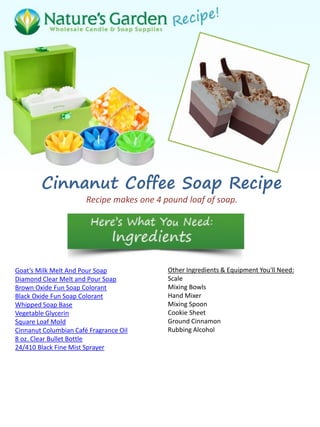 Cinnanut Coffee Soap Recipe
Recipe makes one 4 pound loaf of soap.
Goat’s Milk Melt And Pour Soap
Diamond Clear Melt and Pour Soap
Brown Oxide Fun Soap Colorant
Black Oxide Fun Soap Colorant
Whipped Soap Base
Vegetable Glycerin
Square Loaf Mold
Cinnanut Columbian Café Fragrance Oil
8 oz. Clear Bullet Bottle
24/410 Black Fine Mist Sprayer
Other Ingredients & Equipment You'll Need:
Scale
Mixing Bowls
Hand Mixer
Mixing Spoon
Cookie Sheet
Ground Cinnamon
Rubbing Alcohol
 