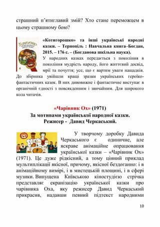 10
страшний п’ятиглавий змій? Хто стане переможцем в
цьому страшному бою?
«Котигорошко» та інші українські народні
казки. – Тернопіль : Навчальна книга–Богдан,
2015. – 176 с. – (Богданова шкільна наука).
У народних казках передається з покоління в
покоління мудрість народу, його життєвий досвід,
мрії та почуття; усе, що є вартим уваги нащадків.
До збірника увійшли кращі зразки українських героїко-
фантастичних казок. В них дивовижне і фантастичне виступає в
органічній єдності з повсякденним і звичайним. Для широкого
кола читачів.
«Чарівник Ох» (1971)
За мотивами української народної казки.
Режисер - Давид Черкаський.
У творчому доробку Давида
Черкаського є одиничне, але
яскраве анімаційне опрацювання
української казки – «Чарівник Ох»
(1971). Це дуже рідкісний, а тому цінний приклад
мультиплікації якісної, причому, якісної бездоганно: і в
анімаційному вимірі, і в мистецькій площині, і в сфері
музики. Випущена Київською кіностудією стрічка
представляє екранізацію української казки про
чарівника Оха, яку режисер Давид Черкаський
прикрасив, надавши певний підтекст народними
 