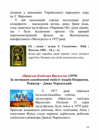 11
піснями у виконанні Українського народного хору
ім. Г. Верьовки.
У цій мальованій стрічці застосовані різні
спецефекти – накладення вогню, диму, бриж води,
тому дивитися мультфільм «Чарівник Ох» дуже цікаво,
що і було відзначено призом «За кращий
короткометражний фільм» на Всесоюзному
кінофестивалі «Молодість» в 1972 році.
Ох : казка / худож. С. Солдатова. – Київ :
Веселка, 1983. – 24 с. : іл.
Казка про парубка, який переміг злого лісового
царя Оха. Книжка для дітей дошкільного віку.
«Пригоди Капітана Врунгеля» (1979)
За мотивами однойменної повісті Андрія Некрасова.
Режисер - Давид Черкаський.
У 1977 році з'явилася
мультиплікаційна стрічка -
мультсеріал «Пригоди капітана
Врунгеля». Остання 13 серія
мультфільму була знята в 1979 році.
Пригоди відважного капітана, його помічника Лома і
попутника Фукса стали першою серйозною роботою
геніального режисера Давида Черкаського.
 