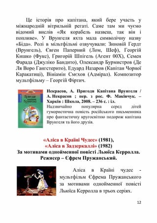 12
Це історія про капітана, який бере участь у
міжнародній вітрильній регаті. Саме там ми чуємо
відомий вислів «Як корабель назвеш, так він і
попливе». У Врунгеля яхта мала символічну назву
«Біда». Ролі в мільтфільмі озвучували: Зиновій Гердт
(Врунгель), Євген Паперний (Лом, Шеф), Георгій
Кишко (Фукс), Григорій Шпігель (Агент 00Х), Семен
Фарада (Джуліко Бандито), Олександр Бурмистров (Де
Ля Воро Гангстерито), Едуард Назаров (Капітан Чорної
Каракатиці), Вініамін Смєхов (Адмірал). Композитор
мультфільму – Георгій Фіртич.
Некрасов, А. Пригоди Капітана Врунгеля /
А. Некрасов ; пер. з рос. Ф. Маківчук. –
Харків : Школа, 2008. – 236 с. : іл.
Надзвичайно популярна серед дітей
гумористична повість російського письменника
про фантастичну кругосвітню подорож капітана
Врунгеля та його друзів.
«Аліса в Країні Чудес» (1981),
«Аліса в Задзеркаллі» (1982)
За мотивами однойменної повісті Льюїса Керролла.
Режисер – Єфрем Пружанський.
Аліса в Країні чудес -
мультфільм Єфрема Пружанського
за мотивами однойменної повісті
Льюїса Керролла в трьох серіях.
 