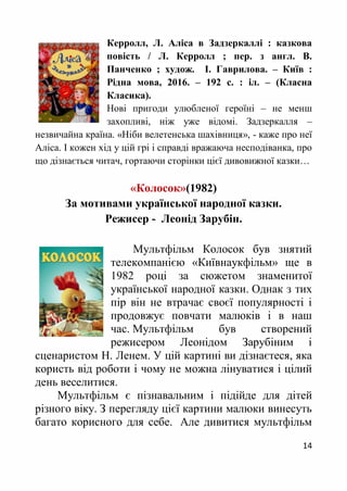 14
Керролл, Л. Аліса в Задзеркаллі : казкова
повість / Л. Керролл ; пер. з англ. В.
Панченко ; худож. І. Гаврилова. – Київ :
Рідна мова, 2016. – 192 с. : іл. – (Класна
Класика).
Нові пригоди улюбленої героїні – не менш
захопливі, ніж уже відомі. Задзеркалля –
незвичайна країна. «Ніби велетенська шахівниця», - каже про неї
Аліса. І кожен хід у цій грі і справді вражаюча несподіванка, про
що дізнається читач, гортаючи сторінки цієї дивовижної казки…
«Колосок»(1982)
За мотивами української народної казки.
Режисер - Леонід Зарубін.
Мультфільм Колосок був знятий
телекомпанією «Київнаукфільм» ще в
1982 році за сюжетом знаменитої
української народної казки. Однак з тих
пір він не втрачає своєї популярності і
продовжує повчати малюків і в наш
час. Мультфільм був створений
режисером Леонідом Зарубіним і
сценаристом Н. Ленем. У цій картині ви дізнаєтеся, яка
користь від роботи і чому не можна лінуватися і цілий
день веселитися.
Мультфільм є пізнавальним і підійде для дітей
різного віку. З перегляду цієї картини малюки винесуть
багато корисного для себе. Але дивитися мультфільм
 