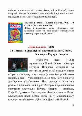 15
«Колосок» можна не тільки дітям, а й всій сім'ї, адже
яскраві образи лялькових персонажів і цікавий сюжет
не дадуть нудьгувати жодному глядачеві.
Колосок : [казка] – Харків : Пегас, 2015. – 10
с. : іл. – (Казкова мозаїка).
Добра і повчальна казка «Колосок» має
глибокий зміст та обов`язково сподобається
кожному дорослому і дитині.
«Жив-був пес»(1982)
За мотивами української народної казки «Сірко».
Режисер - Едуард Назаров.
«Жив-був пес» (1982)
мультиплікаційний фільм режисера
Едуарда Назарова, створений за
мотивами української народної казки
«Сірко». Спочатку текст мультфільму був російською
мовою, а пісні – українською. 2012 року його повністю
доозвучили українською. Над сценарієм мультика
режисер працював цілий рік. Акторами оригінального
озвучення виступали: Едуард Назаров – оповідач,
Георгій Бурков – Пес, Армен Джигарханян – Вовк.
Мультфільм посів перше місце на V міжнародному
кінофестивалі казкових фільмів у Данії в 1983 році.
 